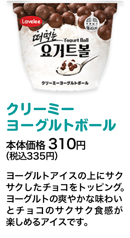 クリーミーヨーグルトボール本体価格 310円（税込335円） ヨーグルトアイスの上にサクサクしたチョコをトッピング。ヨーグルトの爽やかな味わいとチョコのサクサク食感が楽しめるアイスです。