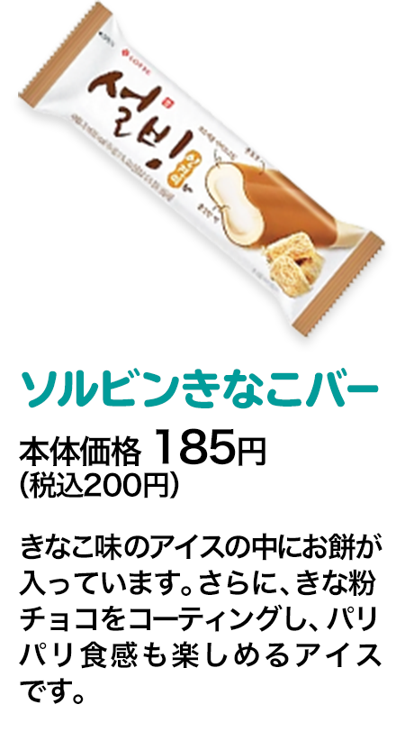 ソルビンきなこバー本体価格 185円（税込200円） きなこ味のアイスの中にお餅が入っています。さらに、きな粉チョコをコーティングし、パリパリ食感も楽しめるアイスです。