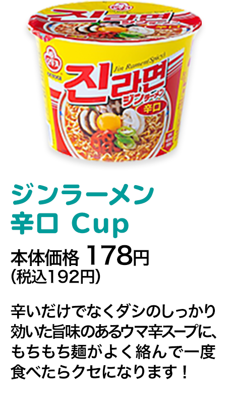 ジンラーメン辛口Big Cup本体価格 178円（税込192円） 辛いだけでなくダシのしっかり効いた旨味のあるウマ辛スープに、もちもち麺がよく絡んで一度食べたらクセになります！