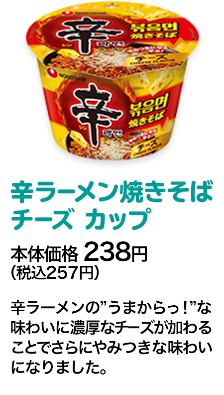 辛ラーメン焼きそば チーズ カップ本体価格 238円（税込257円） 辛ラーメンの”うまからっ！”な味わいに濃厚なチーズが加わることでさらにやみつきな味わいになりました。