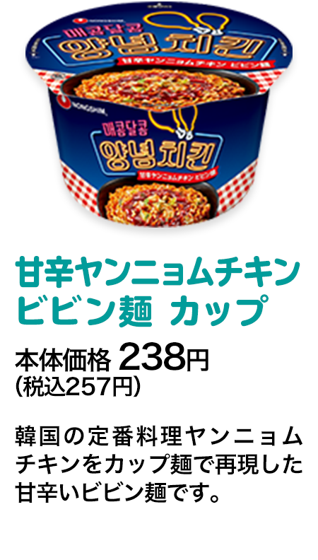 甘辛ヤンニョムチキンビビン麺 カップ本体価格 238円（税込257円） 韓国の定番料理ヤンニョムチキンをカップ麺で再現した甘辛いビビン麺です。