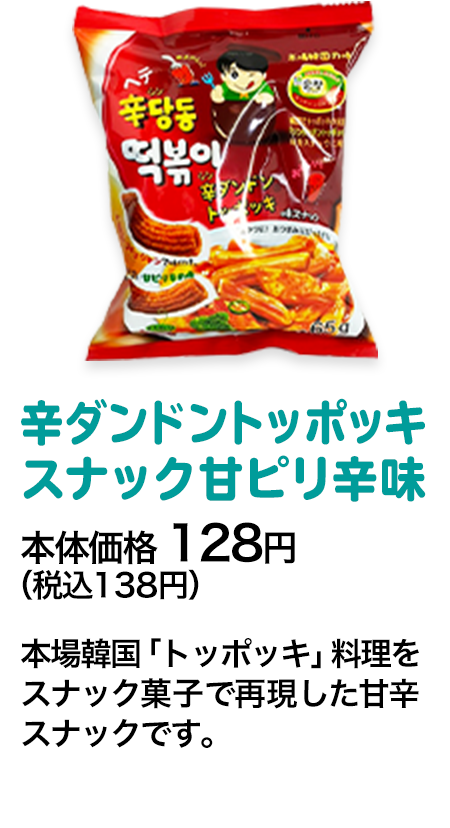 辛ダンドントッポッキスナック甘ピリ辛味本体価格 128円（税込138円） 本場韓国「トッポッキ」料理をスナック菓子で再現した甘辛スナックです。