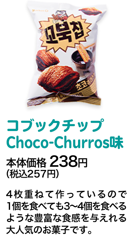 コブックチップ　Choco-Churros味本体価格 238円（税込257円） 4枚重ねて作っているので1個を食べても3～4個を食べるような豊富な食感を与えれる大人気のお菓子です。