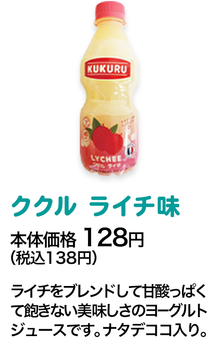 ククル ライチ味本体価格 128円（税込138円） ライチをブレンドして甘酸っぱくて飽きない美味しさのヨーグルトジュースです。ナタデココ入り。