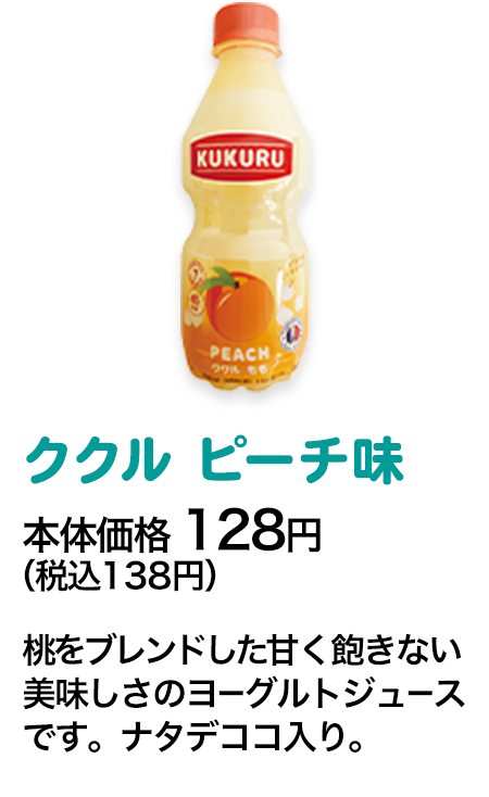 ククル ピーチ味本体価格 128円（税込138円） 桃をブレンドした甘く飽きない美味しさのヨーグルトジュースです。ナタデココ入り。