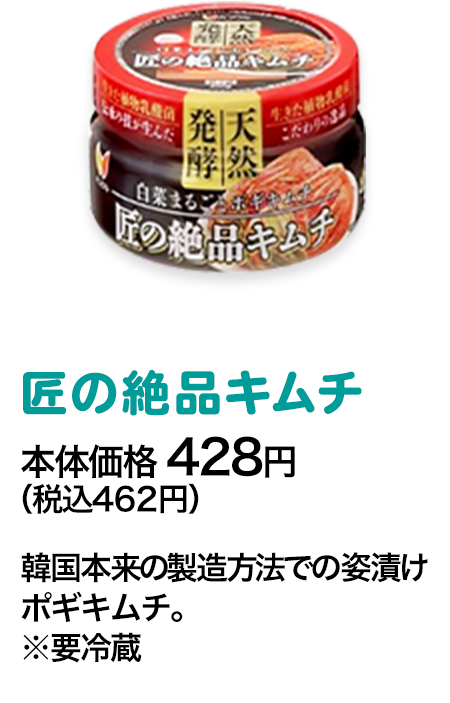 匠の絶品キムチ本体価格 428円（税込462円） 韓国本来の製造方法での姿漬けポギキムチ。※要冷蔵