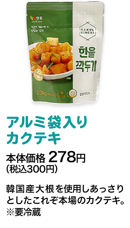 アルミ入りカクテキ本体価格 278円（税込300円） 韓国産大根を使用しあっさりとしたこれぞ本場のカクテキ。※要冷蔵