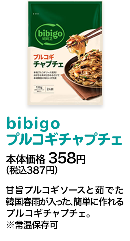 bibigoプルコギチャプチェ本体価格 358円（税込387円） 甘旨プルコギソースと茹でた韓国春雨が入った、簡単に作れるプルコギチャプチェ。※常温保存可