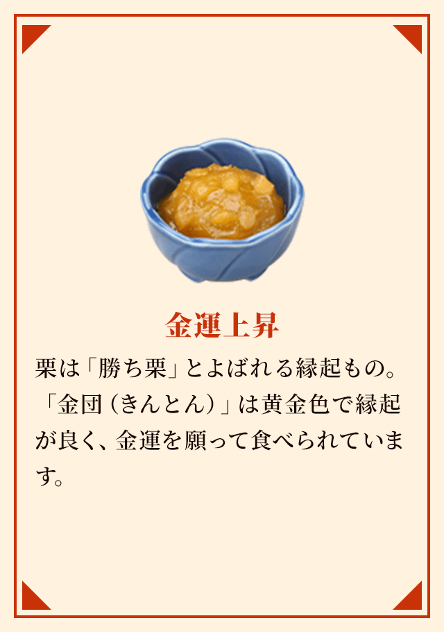 金運上昇 栗は「勝ち栗」とよばれる縁起もの。「金団（きんとん）」は黄金色で縁起が良く、金運を願って食べられています。