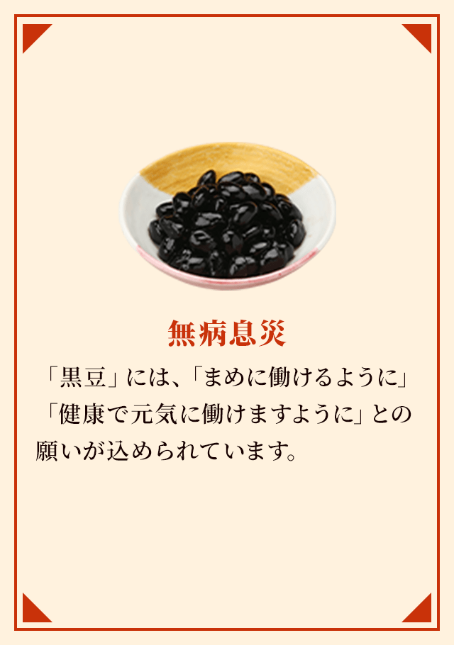 無病息災 「黒豆」には、「まめに働けるように」「健康で元気に働けますように」との願いが込められています。