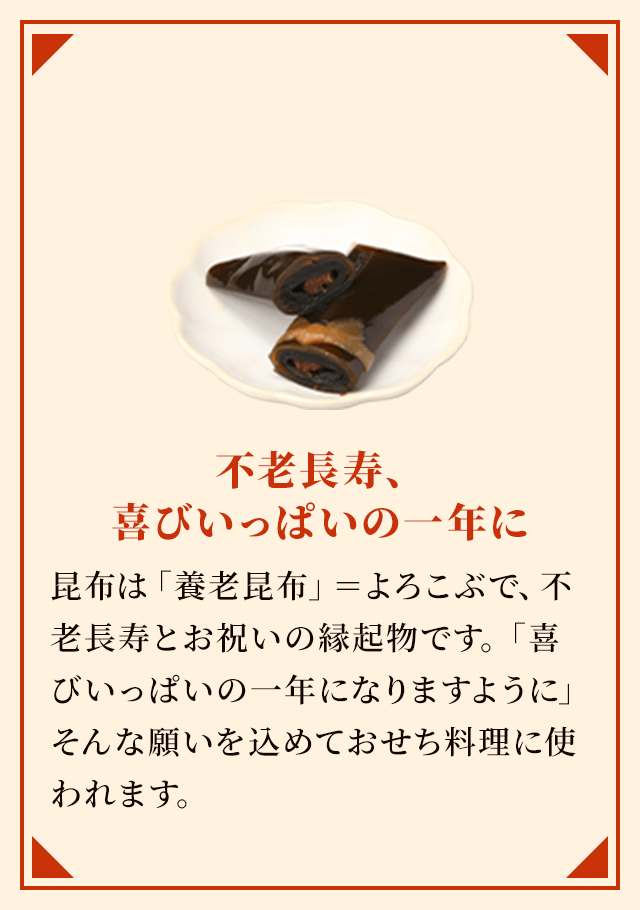 不老長寿、喜びいっぱいの一年に 昆布は「養老昆布」＝よろこぶで、不老長寿とお祝いの縁起物です。「喜びいっぱいの一年になりますように」そんな願いを込めておせち料理に使われます。