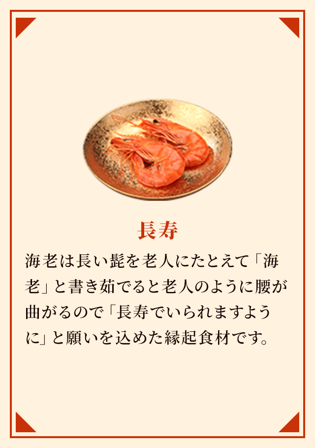 長寿 海老は長い髭を老人にたとえて「海老」と書き茹でると老人のように腰が曲がるので「長寿でいられますように」と願いを込めた縁起食材です。