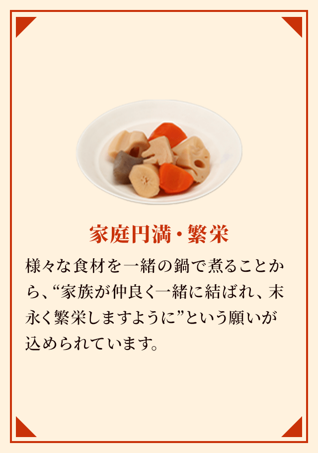 家庭円満・繁栄 様々な食材を一緒の鍋で煮ることから、“家族が仲良く一緒に結ばれ、末永く繁栄しますように”という願いが込められています。