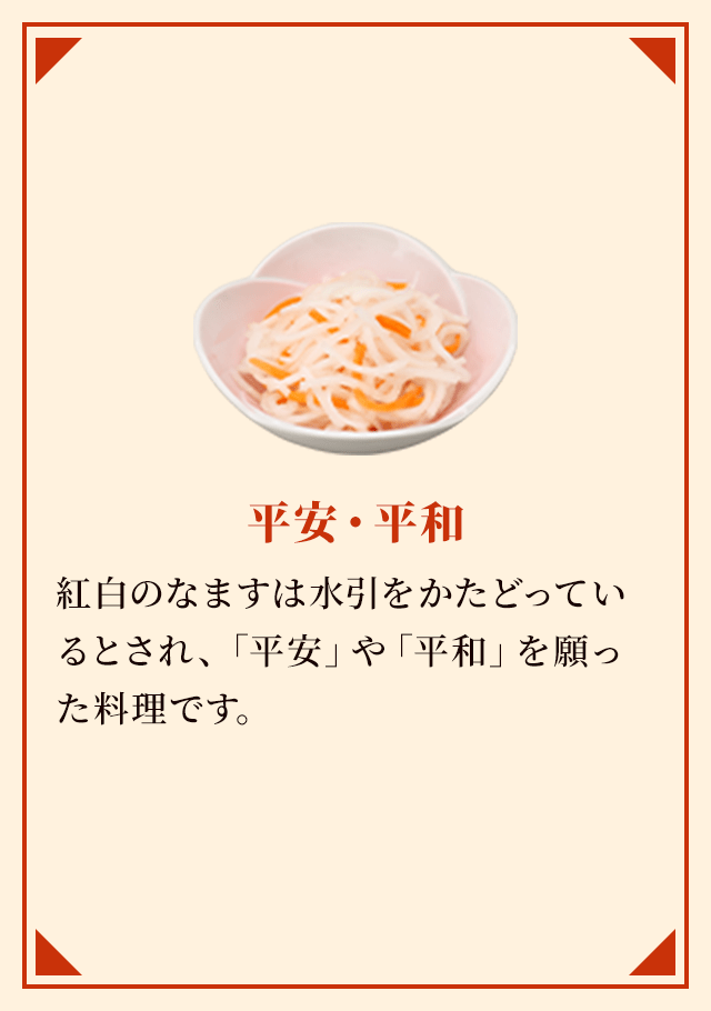 平安・平和 紅白のなますは水引をかたどっているとされ、「平安」や「平和」を願った料理です。