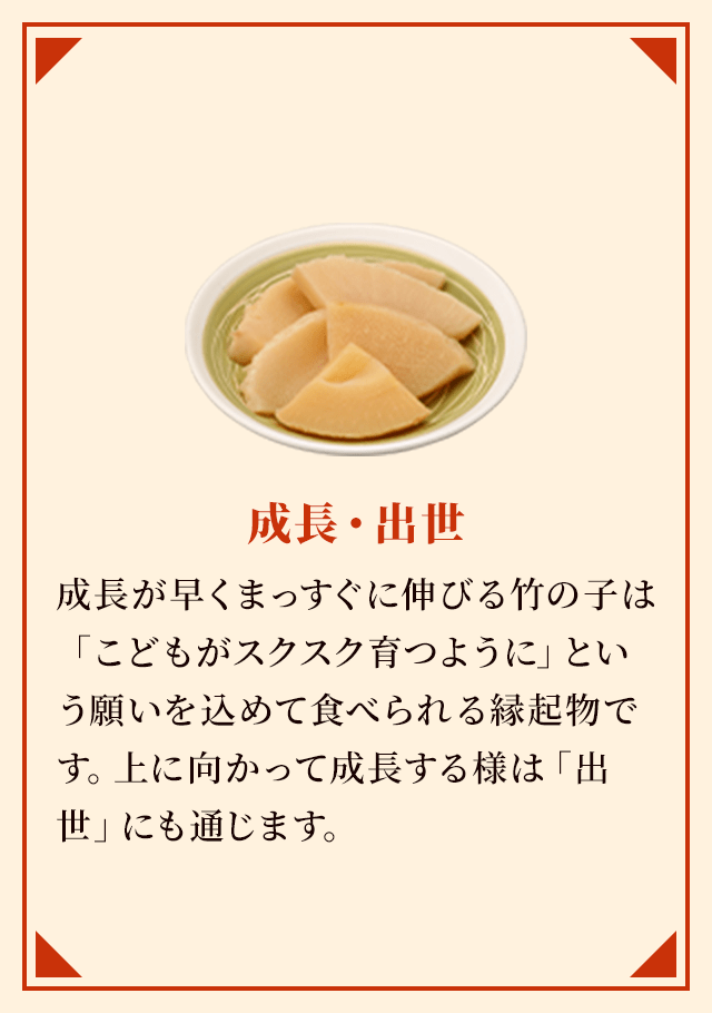 成長・出世 成長が早くまっすぐに伸びる竹の子は「こどもがスクスク育つように」という願いを込めて食べられる縁起物です。上に向かって成長する様は「出世」にも通じます。