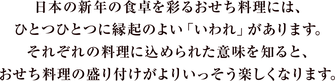 日本の新年の食卓を彩るおせち料理には、ひとつひとつに縁起のよい「いわれ」があります。それぞれの料理に込められた意味を知ると、おせち料理の盛り付けがよりいっそう楽しくなります。