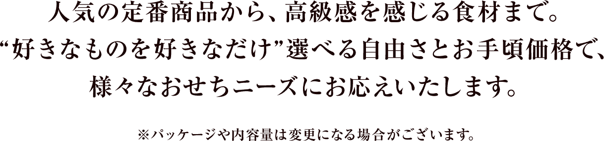 人気の定番商品から、高級感を感じる食材まで。“好きなものを好きなだけ”選べる自由さとお手頃価格で、様々なおせちニーズにお応えいたします。 ※パッケージや内容量は変更になる場合がございます。