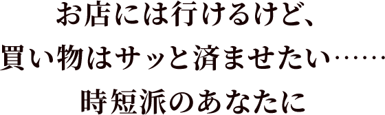 お店には行けるけど、買い物はサッと済ませたい……時短派のあなたに