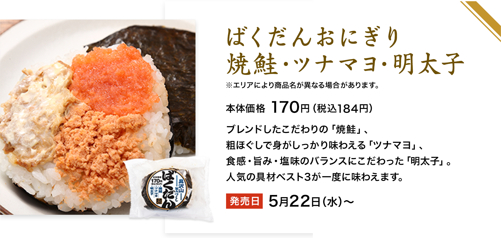 ばくだんおにぎり焼鮭・ツナマヨ・明太子鮭ツナマヨ博多明太子 ※エリアにより商品名が異なる場合があります。 本体価格 170円（税込184円） ブレンドしたこだわりの「焼鮭」、粗ほぐしで身がしっかり味わえる「ツナマヨ」、食感・旨み・塩味のバランスにこだわった「明太子」。人気の具材ベスト3が一度に味わえます。 発売日 5月22日（水）〜