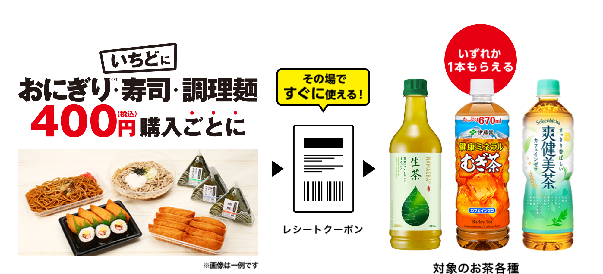 いちどにおにぎり※1・寿司・調理麺400円(税込)購入ごとに > その場ですぐに使える!レシートクーポン > いずれか1本もらえる 対象のお茶各種
