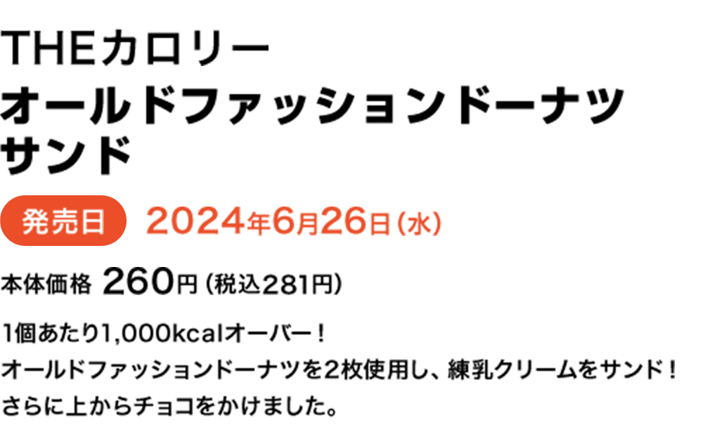 THEカロリーオールドファッションドーナツサンド 発売日2024年6月26日（水） 本体価格260円（税込281円） 1個あたり1,000kcalオーバー！オールドファッションドーナツを2枚使用し、練乳クリームをサンド！さらに上からチョコをかけました。