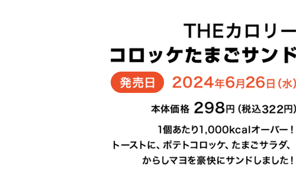 THEカロリーコロッケたまごサンド 発売日2024年6月26日（水） 本体価格298円（税込322円） 1個あたり1,000kcalオーバー！トーストに、ポテトコロッケ、たまごサラダ、からしマヨを豪快にサンドしました！