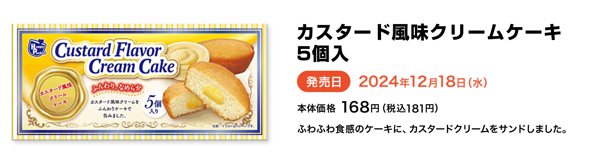 カスタード風味クリームケーキ 5個入 発売日 2024年12月18日(水) 本体価格 168円(税込181円) ふわふわ食感のケーキに、カスタードクリームをサンドしました。