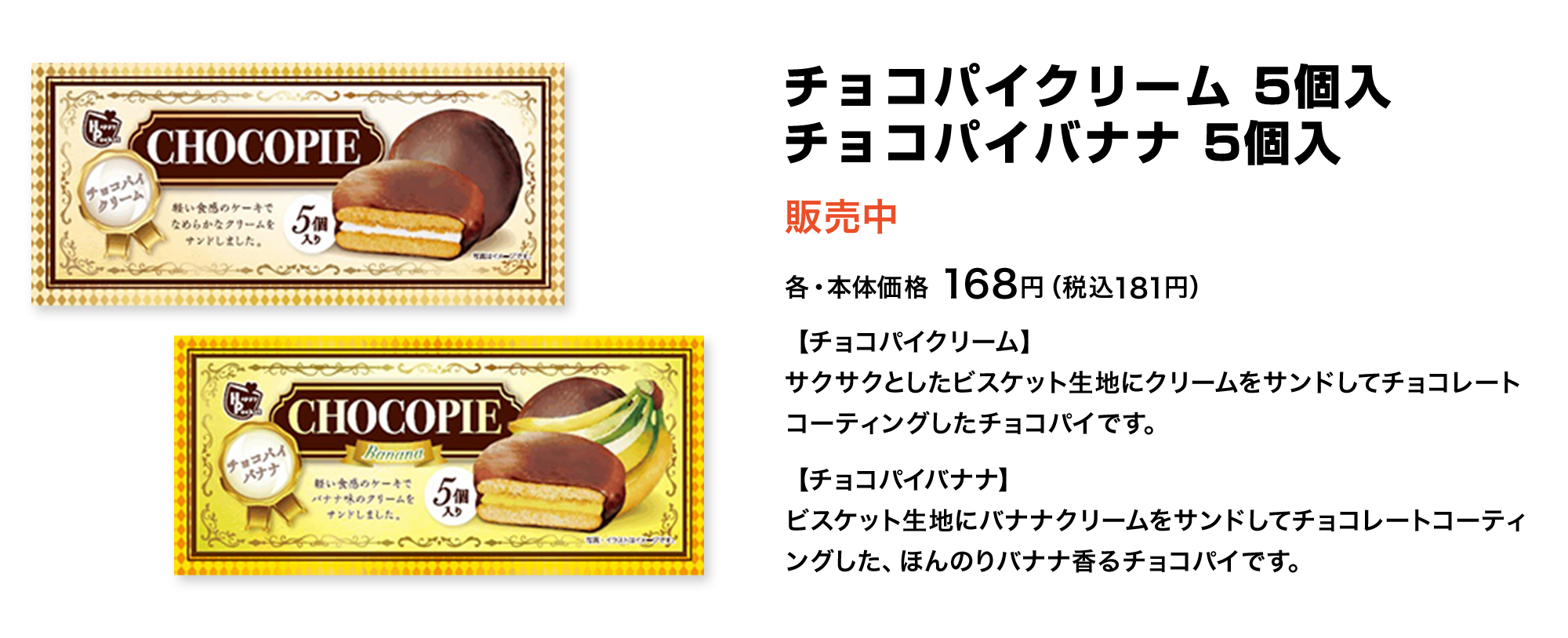 チョコパイクリーム 5個入 チョコパイバナナ 5個入 販売中 各・本体価格 168円(税込181円) 【チョコパイクリーム】サクサクとしたビスケット生地にクリームをサンドしてチョコレートコーティングしたチョコパイです。 【チョコパイバナナ】ビスケット生地にバナナクリームをサンドしてチョコレートコーティングした、ほんのりバナナ香るチョコパイです。