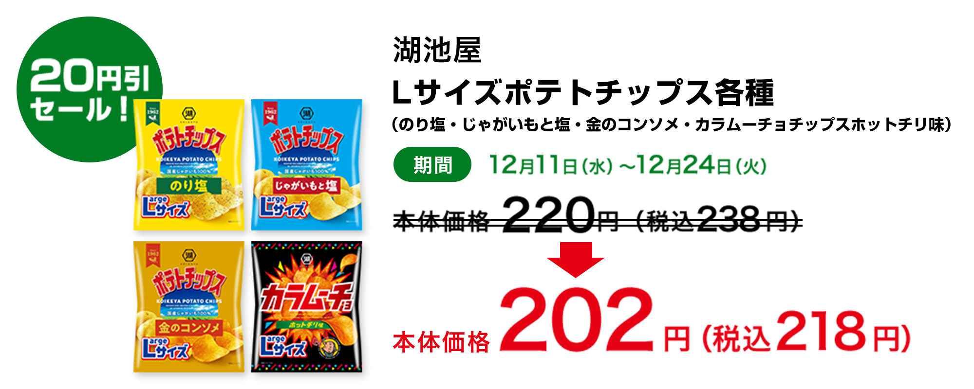 20円引セール！ 湖池屋 Lサイズポテトチップス各種(のり塩・じゃがいもと塩・金のコンソメ・カラムーチョチップスホットチリ味) 期間 12月11日(水)～12月24日(火) 本体価格220円(税込238円)→本体価格202円(税込218円)