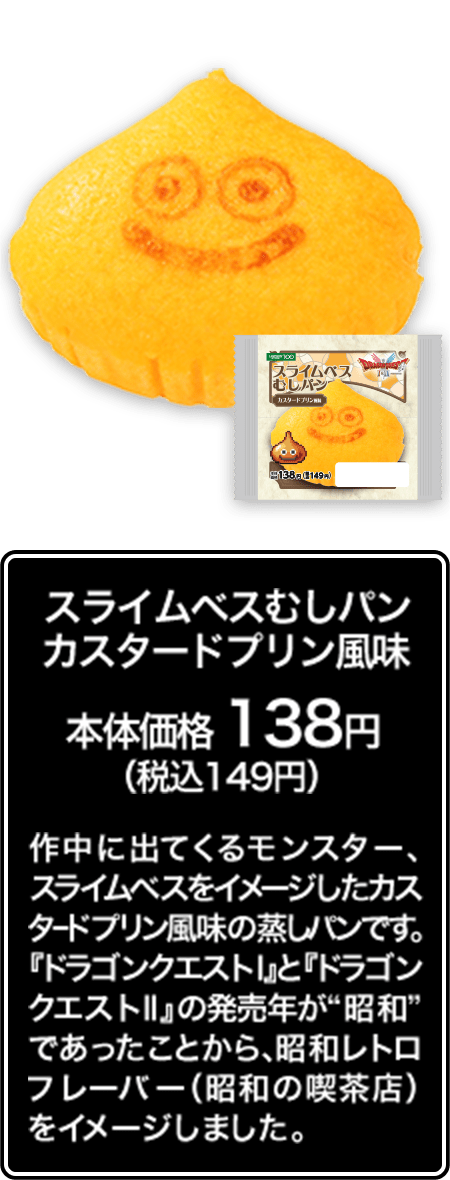 スライムベスむしパン カスタードプリン風味 本体価格 138円（税込149円） 作中に出てくるモンスター、スライムベスをイメージしたカスタードプリン風味の蒸しパンです。『ドラゴンクエストⅠ』と『ドラゴンクエストⅡ』の発売年が“昭和”であったことから、昭和レトロフレーバー（昭和の喫茶店）をイメージしました。
