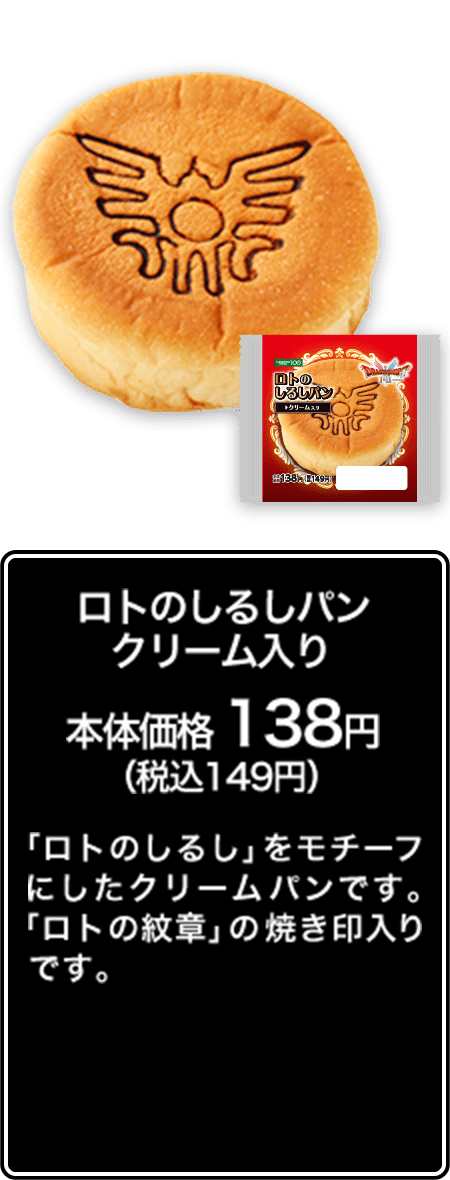 ロトのしるしパン クリーム入り 本体価格 138円（税込149円） 「ロトのしるし」をモチーフにしたクリームパンです。「ロトの紋章」の焼き印入りです。