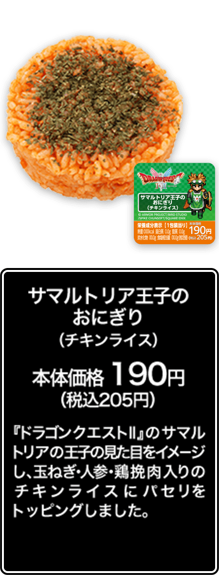 サマルトリア王子のおにぎり（チキンライス） 本体価格 190円（税込205円） 『ドラゴンクエストⅡ』のサマルトリアの王子の見た目をイメージし、玉ねぎ･人参･鶏挽肉入りのチキンライスにパセリをトッピングしました。