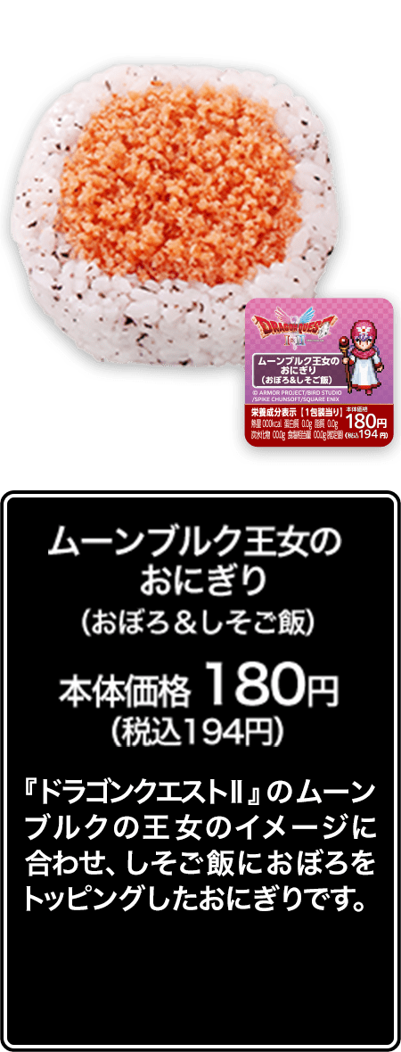 ムーンブルク王女のおにぎり（おぼろ＆しそご飯） 本体価格 180円（税込194円） 『ドラゴンクエストⅡ』のムーンブルクの王女のイメージに合わせ、しそご飯におぼろをトッピングしたおにぎりです。