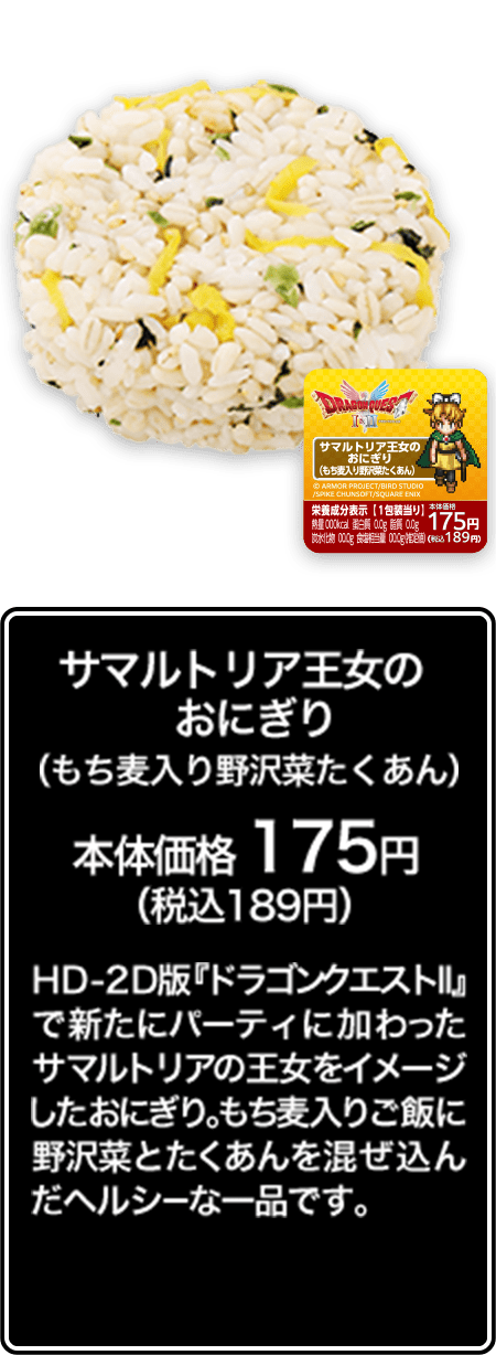 サマルトリア王女のおにぎり（もち麦入り野沢菜たくあん） 本体価格 175円（税込189円） HD-2D版『ドラゴンクエストⅡ』で新たにパーティに加わったサマルトリアの王女をイメージしたおにぎり。もち麦入りご飯に野沢菜とたくあんを混ぜ込んだヘルシーな一品です。