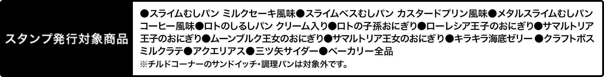 スタンプ発行対象商品 ●スライムむしパン ミルクセーキ風味●スライムベスむしパン カスタードプリン風味●メタルスライムむしパン コーヒー風味●ロトのしるしパン クリーム入り●ロトの子孫おにぎり●ローレシア王子のおにぎり●サマルトリア王子のおにぎり●ムーンブルク王女のおにぎり●サマルトリア王女のおにぎり●キラキラ海底ゼリー●クラフトボス ミルクラテ●アクエリアス●三ツ矢サイダー●ベーカリー全品 ※チルドコーナーのサンドイッチ・調理パンは対象外です。