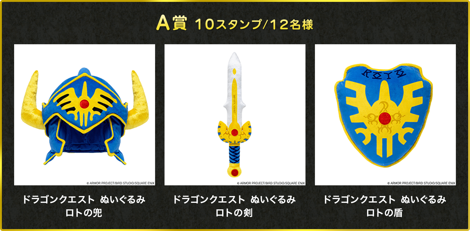 A賞 10スタンプ/12名様 ドラゴンクエスト ぬいぐるみロトの兜 ©ARMOR PROJECT/BIRD STUDIO/SQUARE ENIX ドラゴンクエスト ぬいぐるみロトの剣 ©ARMOR PROJECT/BIRD STUDIO/SQUARE ENIX ドラゴンクエスト ぬいぐるみロトの盾 ©ARMOR PROJECT/BIRD STUDIO/SQUARE ENIX