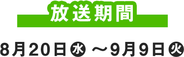 放送期間 8月20日(水) ～9月9日(火)