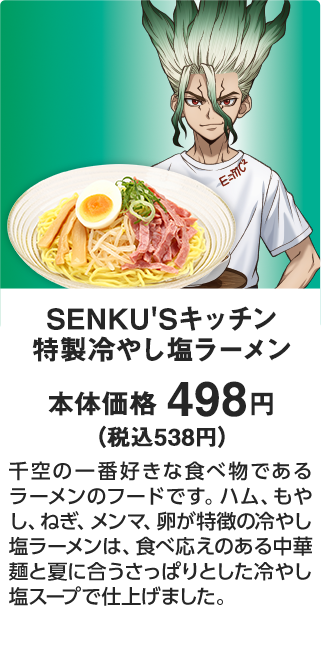 SENKU'Sキッチン 特製冷やし塩ラーメン 本体価格 498円（税込538円） 千空の一番好きな食べ物であるラーメンのフードです。ハム、もやし、ねぎ、メンマ、卵が特徴の冷やし塩ラーメンは、食べ応えのある中華麺と夏に合うさっぱりとした冷やし塩スープで仕上げました。