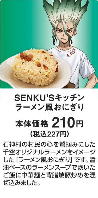 SENKU'Sキッチン ラーメン風おにぎり 本体価格 210円（税込227円） 石神村の村民の心を鷲掴みにした千空オリジナルラーメンをイメージした「ラーメン風おにぎり」です。醤油ベースのラーメンスープで炊いたご飯に中華麺と背脂焼豚炒めを混ぜ込みました。