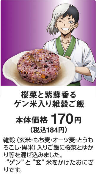 桜菜と紫蘇香る ゲン米入り雑穀ご飯 本体価格 170円（税込184円） 雑穀（玄米･もち麦･オーツ麦･とうもろこし･黒米）入りご飯に桜菜とゆかり等を混ぜ込みました。“ゲン”と“玄”米をかけたおにぎりです。