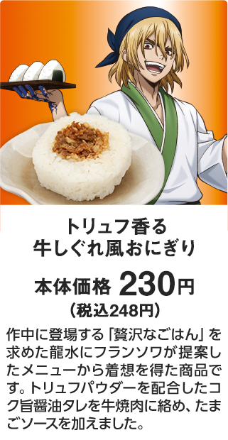 トリュフ香る 牛しぐれ風おにぎり 本体価格 230円（税込248円） 作中に登場する「贅沢なごはん」を求めた龍水にフランソワが提案したメニューから着想を得た商品です。トリュフパウダーを配合したコク旨醤油タレを牛焼肉に絡め、たまごソースを加えました。