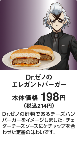 Dr.ゼノのエレガントバーガー 本体価格 198円（税込214円） Dr.ゼノの好物であるチーズハンバーガーをイメージしました。チェダーチーズソースにケチャップを合わせた定番の味わいです。
