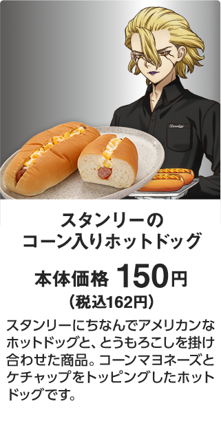スタンリーのコーン入りホットドッグ 本体価格 150円（税込162円） スタンリーにちなんでアメリカンなホットドッグと、とうもろこしを掛け合わせた商品。コーンマヨネーズとケチャップをトッピングしたホットドッグです。