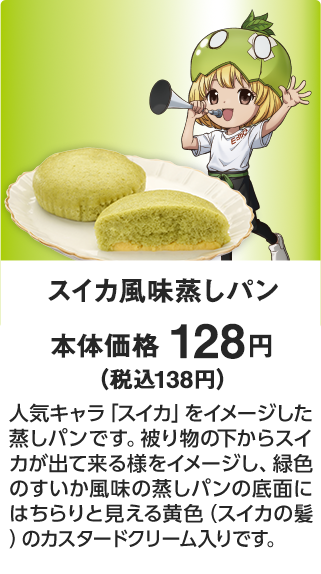 スイカ風味蒸しパン 本体価格 128円（税込138円） 人気キャラ「スイカ」をイメージした蒸しパンです。被り物の下からスイカが出て来る様をイメージし、緑色のすいか風味の蒸しパンの底面にはちらりと見える黄色（スイカの髪）のカスタードクリーム入りです。