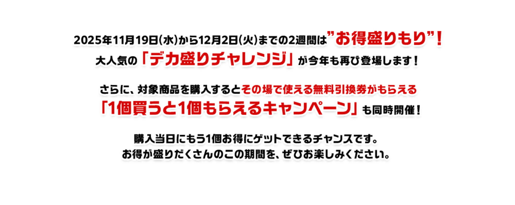 2025年11月19日(水)から12月2日(火)までの2週間は”お得盛りもり”！大人気の「デカ盛りチャレンジ」が今年も再び登場します！さらに、対象商品を購入するとその場で使える無料引換券がもらえる「1個買うと1個もらえるキャンペーン」も同時開催！購入当日にもう1個お得にゲットできるチャンスです。お得が盛りだくさんのこの期間を、ぜひお楽しみください。