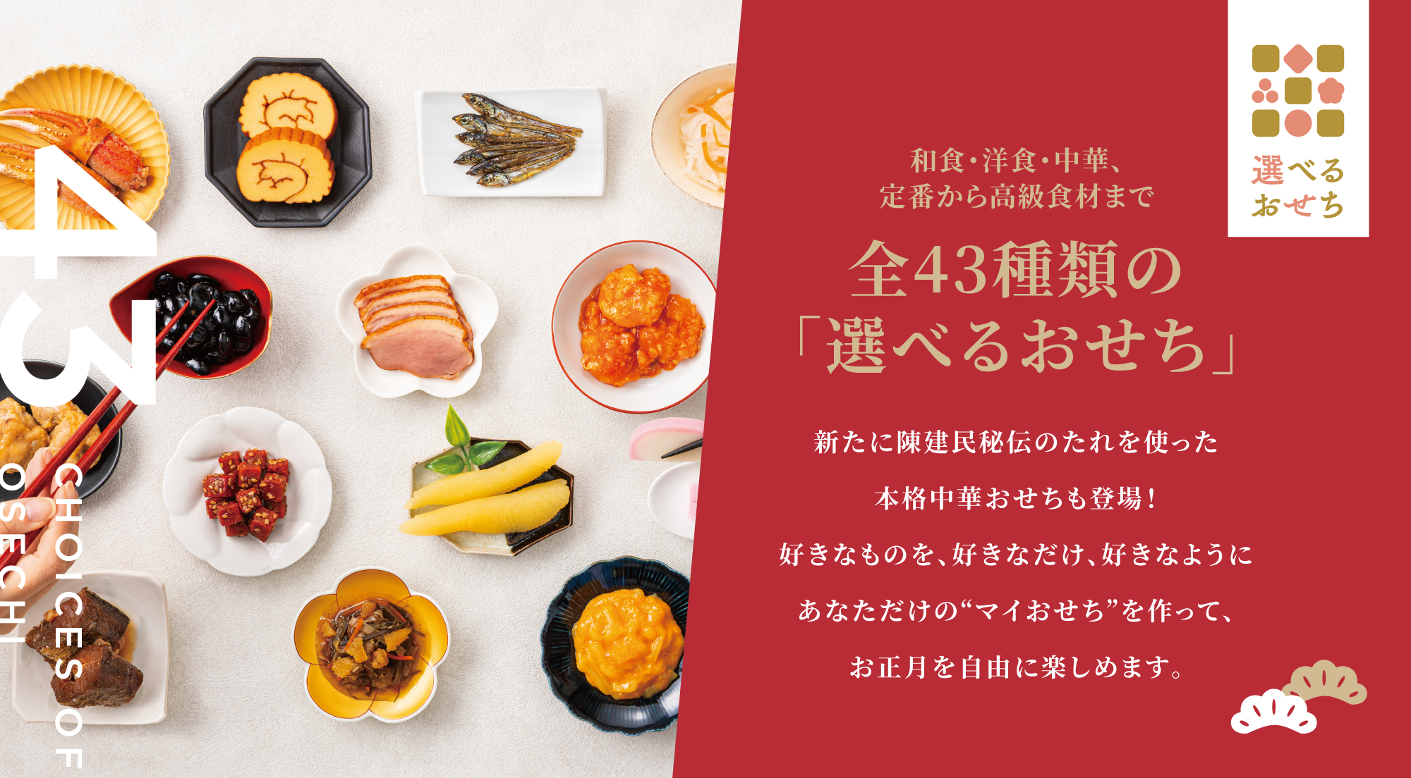 和食・洋食・中華 全43種類の「選べるおせち」 新たに陳建民秘伝のたれを使った本格中華おせちも登場！好きなものを、好きなだけ、好きなようにあなただけの“マイおせち”を作って、お正月を自由に楽しめます。