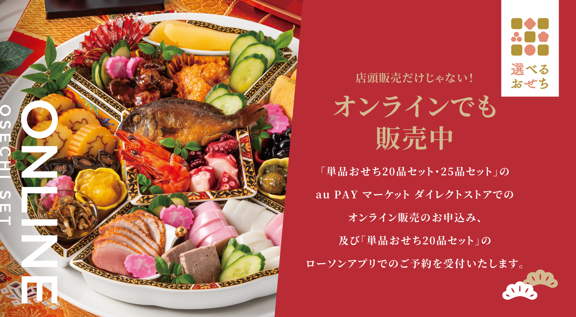 店頭販売だけじゃない！ オンラインでも販売中 オンラインでも販売中 「単品おせち20品セット・25品セット」のau PAY マーケット ダイレクトストアでのオンライン販売のお申込み、及び「単品おせち20品セット」のローソンアプリでのご予約を受付いたします。