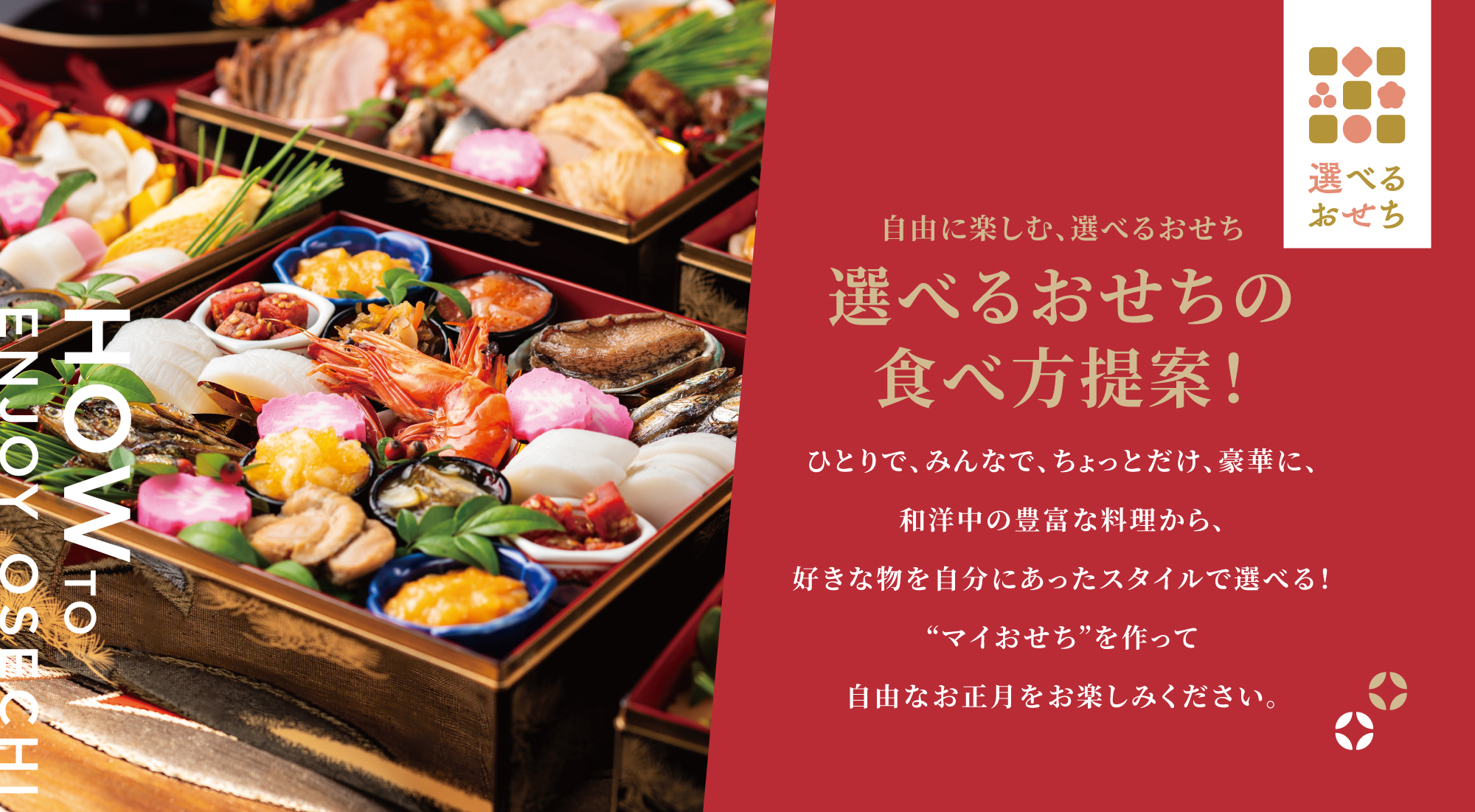 自由に楽しむ、選べるおせち 選べるおせちの食べ方提案！ ひとりで、みんなで、ちょっとだけ、豪華に、和洋中の豊富な料理から、好きな物を自分にあったスタイルで選べる！“マイおせち”を作って自由なお正月をお楽しみください。