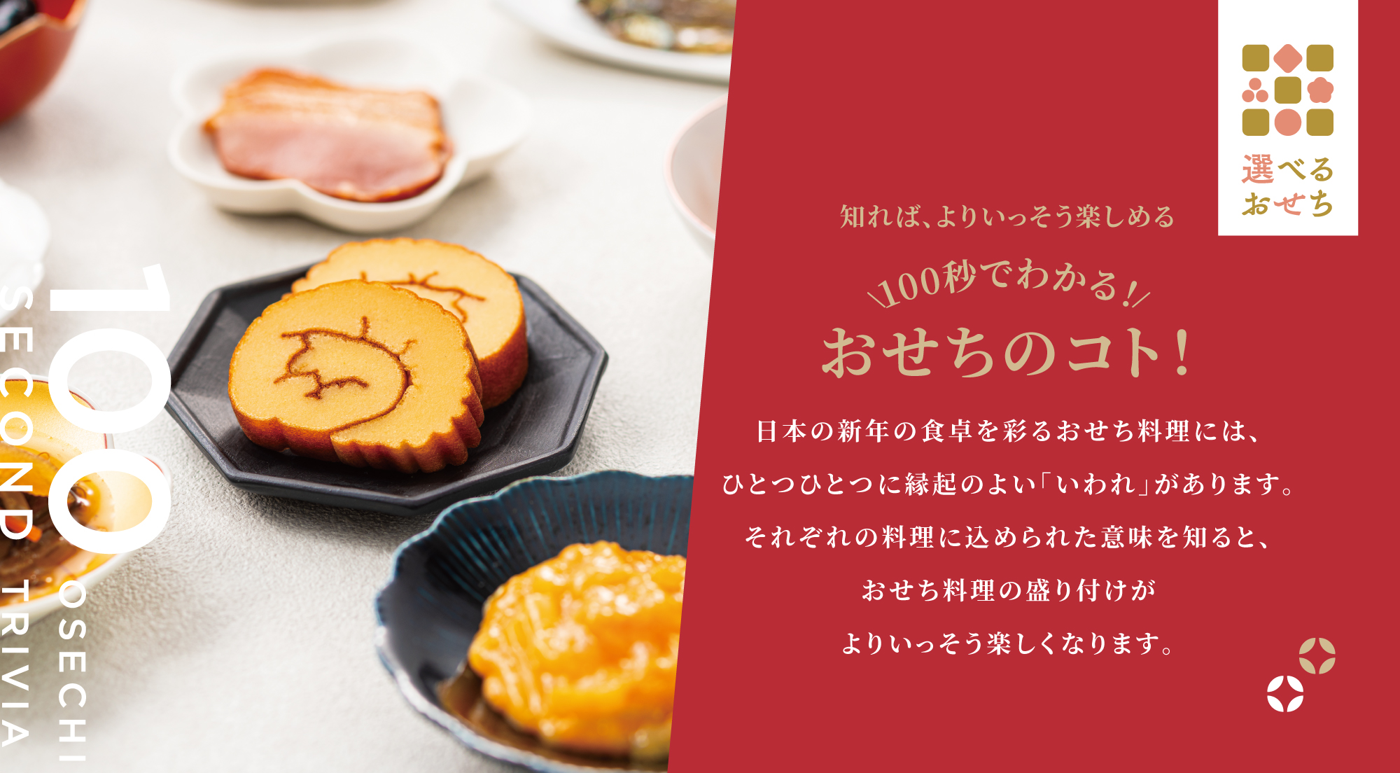 知れば、よりいっそう楽しめる 100秒でわかる！おせちのコト！ 日本の新年の食卓を彩るおせち料理には、ひとつひとつに縁起のよい「いわれ」があります。それぞれの料理に込められた意味を知ると、おせち料理の盛り付けがよりいっそう楽しくなります。