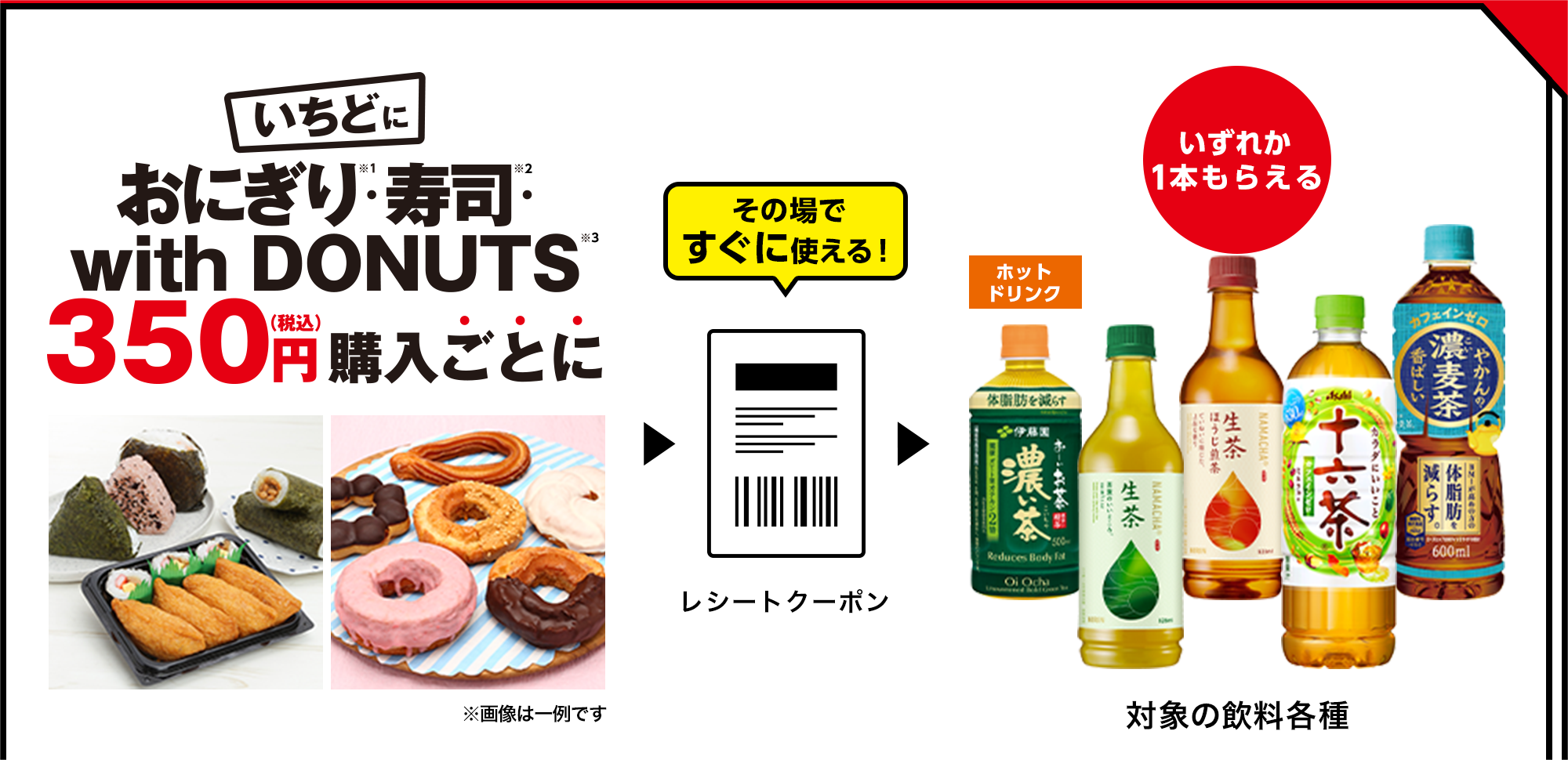 いちどにおにぎり※1・寿司※2・with DONUTS※3 350円(税込)購入ごとに その場ですぐに使える! レシートクーポン いずれか1本もらえる 対象の飲料各種
